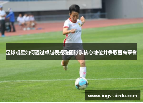 足球明星如何通过卓越表现稳固球队核心地位并争取更高荣誉